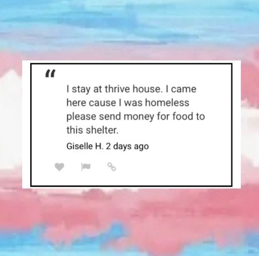 Blue, pink, and white color background with a square white colored background with black letters written in the center 
“I stay at thrive house. I came here cause I was homeless please send money for food to this shelter.”
Giselle H. 2 days ago