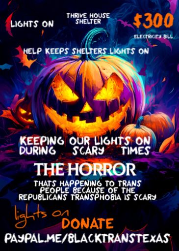 Black background with orange 🍊 pumpkin in the middle 

White color reads lights on 
Thrive house shelter
HELP KEEPS SHELTERS LIGHTS ON KEEPING OUR LIGHTS ON DURING
SCARY
TIMES
THE HORROR
THATS HAPPENING TO TRANS PEOPLE BECAUSE OF THE REPUBLICANS TRANSPHOBIA IS SCARY
Orange letters reads Donate 
Lights on 
White letters read 
PayPal.me/blacktranstexas

