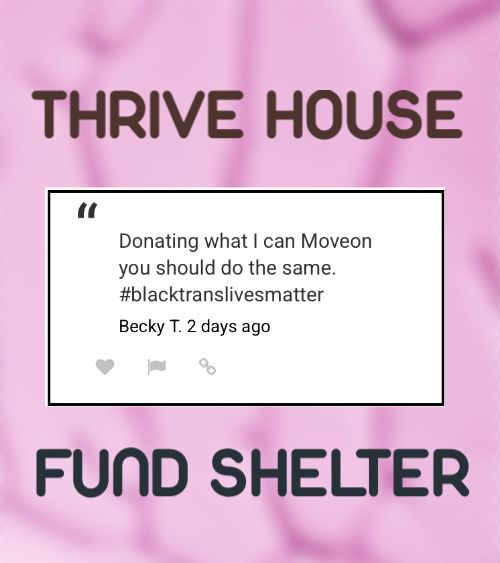Pink color blurred background 
At the top of page written in color brown  Letters says 
“THRIVE HOUSE” 

rectangle Shape in the Center is a message with white color background written with black letters  “Donating what I can Moveon you should do the same. #blacktranslivesmatter”
Becky T. 2 days ago
Bottom written in black color says “FUND SHELTER”