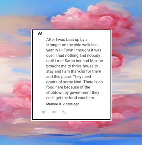 Background pink clouds with blue and pink sky with a message in the center 
“After I was beat up by a stranger on the side walk last year in H- Town I thought it was over. I had nothing and nobody until I met Sarah her and Maxine brought me to thrive house to stay and I am thankful for them and this place. They need grants of some kind. There is no food here because of the shutdown by government they can't get the food vouchers.”
Munroe B. 2 days ago