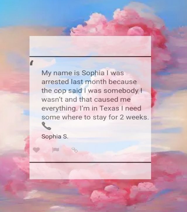 My name is Sophia I was arrested last month because the cop said I was somebody I wasn't and that caused me everything. I'm in Texas I need some where to stay for 2 weeks. Sofia 
