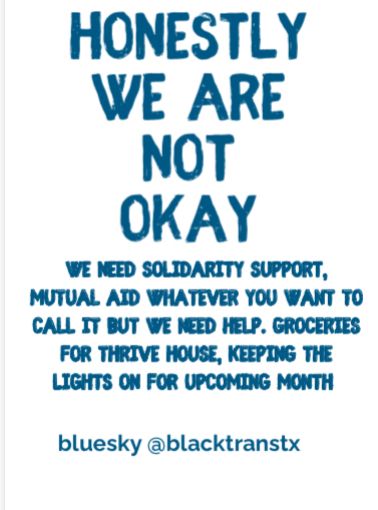 White color background with blue color letters reads 

“HONESTLY WE ARE NOT OKAY
WE NEED SOLIDARITY SUPPORT, MUTUAL AID WHATEVER YOU WANT TO CALL IT BUT WE NEED HELP. GROCERIES FOR THRIVE HOUSE, KEEPING THE LIGHTS ON FOR UPCOMING MONTH
bluesky @blacktranstx “

#lgbtq #trans #mutualaid #solidarity #share #viral #snap #shutdown #shelter #homeless #transgender #blacktranswomen #marginalized #blacktranstx #blacktranstexas #thrivehouse #thrivehouseshelter #democrats #equality #transrights #unhoused #transshelter #transfund #donate #support #bluesky #transrights #liberation #mutualaidrequest #lgbtq #transfutures #repost 