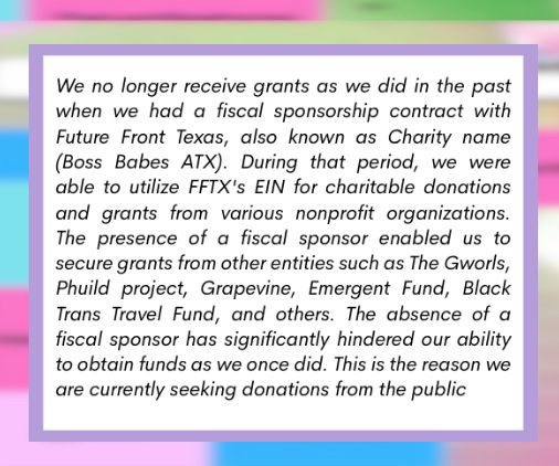 We no longer receive grants as we did in the past when we had a fiscal sponsorship contract with Future Front Texas, also known as Charity name (Boss Babes ATX). During that period, we were able to utilize FFTX's EIN for charitable donations and grants from various nonprofit organizations. The presence of a fiscal sponsor enabled us to secure grants from other entities such as The Gworls, Phuild project, Grapevine, Emergent Fund, Black Trans Travel Fund, and others. The absence of a fiscal sponsor has significantly hindered our ability to obtain funds as we once did. This is the reason we are currently seeking donations from the public