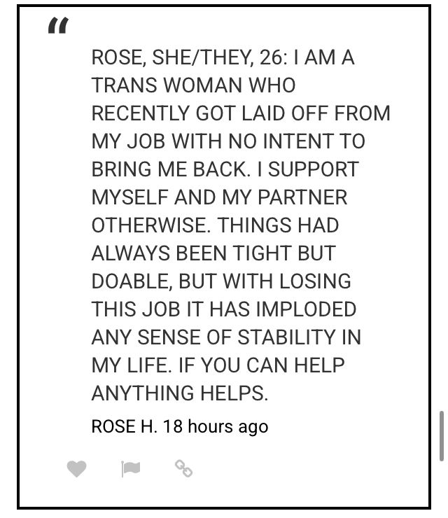ROSE, SHE/THEY, 26: I AM A TRANS WOMAN WHO RECENTLY GOT LAID OFF FROM MY JOB WITH NO INTENT TO BRING ME BACK. I SUPPORT MYSELF AND MY PARTNER OTHERWISE. THINGS HAD ALWAYS BEEN TIGHT BUT DOABLE, BUT WITH LOSING THIS JOB IT HAS IMPLODED ANY SENSE OF STABILITY IN MY LIFE. IF YOU CAN HELP
ANYTHING HELPS.
ROSE H. 18 hours ago