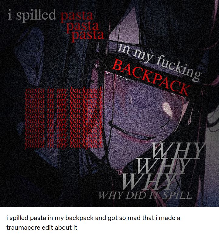 Tumblr post with an image of an anime girl with text on it saying
i spilled pasta pasta pasta
in my fucking BACKPACK
pasta in my backpack ×14
WHY
WHY
WHY
WHY DID IT SPILL

tumblr post
i spilled pasta in my backpack and got so mad that i made a traumacore edit about it