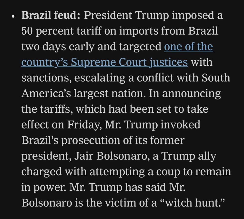 From NYT: Brazil feud: President Trump imposed a 50 percent tariff on imports from Brazil two days early and targeted one of the country's Supreme Court justices with sanctions, escalating a conflict with South America's largest nation. In announcing the tariffs, which had been set to take effect on Friday, Mr. Trump invoked Brazil's prosecution of its former president, Jair Bolsonaro, a Trump ally charged with attempting a coup to remain in power. Mr. Trump has said Mr.
Bolsonaro is the victim of a "witch hunt."