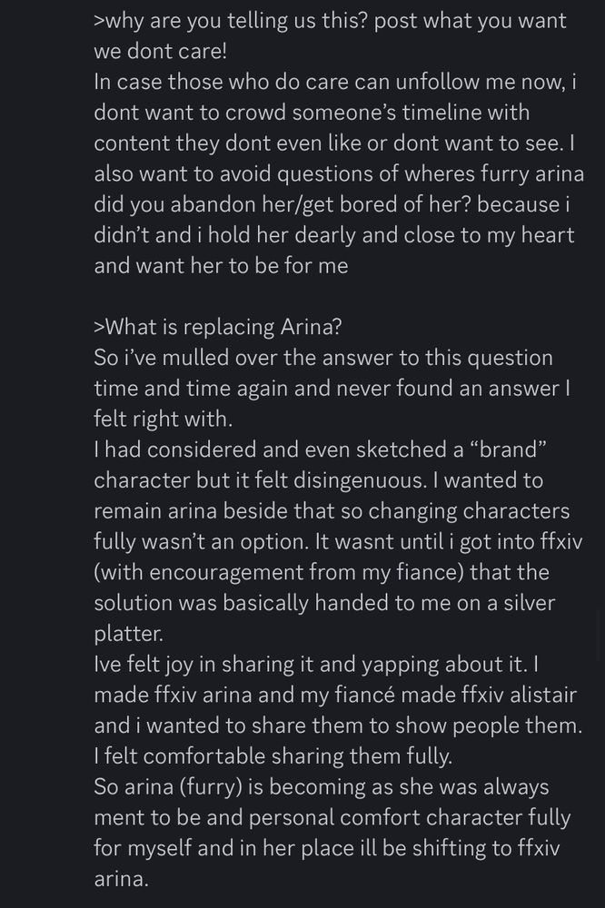 last screenshot reads..

>why are you telling us this? post what you want we dont care!
In case those who do care can unfollow me now, i dont want to crowd someone's timeline with content they dont even like or dont want to see. I also want to avoid questions of wheres furry arina did you abandon her/get bored of her? because i didn't and i hold her dearly and close to my heart and want her to be for me
›What is replacing Arina?
So ive mulled over the answer to this question time and time again and never found an answer I felt right with.
I had considered and even sketched a "brand" character but it felt disingenuous. I wanted to remain arina beside that so changing characters fully wasn't an option. It wasnt until i got into ffxiv (with encouragement from my fiance) that the solution was basically handed to me on a silver platter.
Ive felt joy in sharing it and yapping about it. I made ffxiv arina and my fiancé made ffxiv alistair and i wanted to share them to show people them.
I felt comfortable sharing them fully.
So arina (furry) is becoming as she was always ment to be and personal comfort character fully for myself and in her place ill be shifting to ffxiv arina.