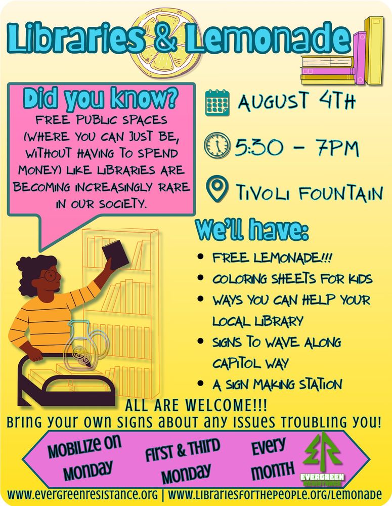 A yellow flyer with pink and teal highlights. A librarian stands next to a book cart with a jug of lemonade. A text bubble says “Did you know? Free public spaces (where you can just be without spending money) like libraries are becoming increasingly rare in our society.” The flyer lists details about the event: Monday 8/2, 5:30-7 pm, Tivoli Fountain, free lemonade, learn how to help libraries, coloring sheets for kids, sign waving and making. All are welcome. Bring your own signs about any issues that trouble you. Mobilize on Mondays, 1st and 3rd Mondays of every month.