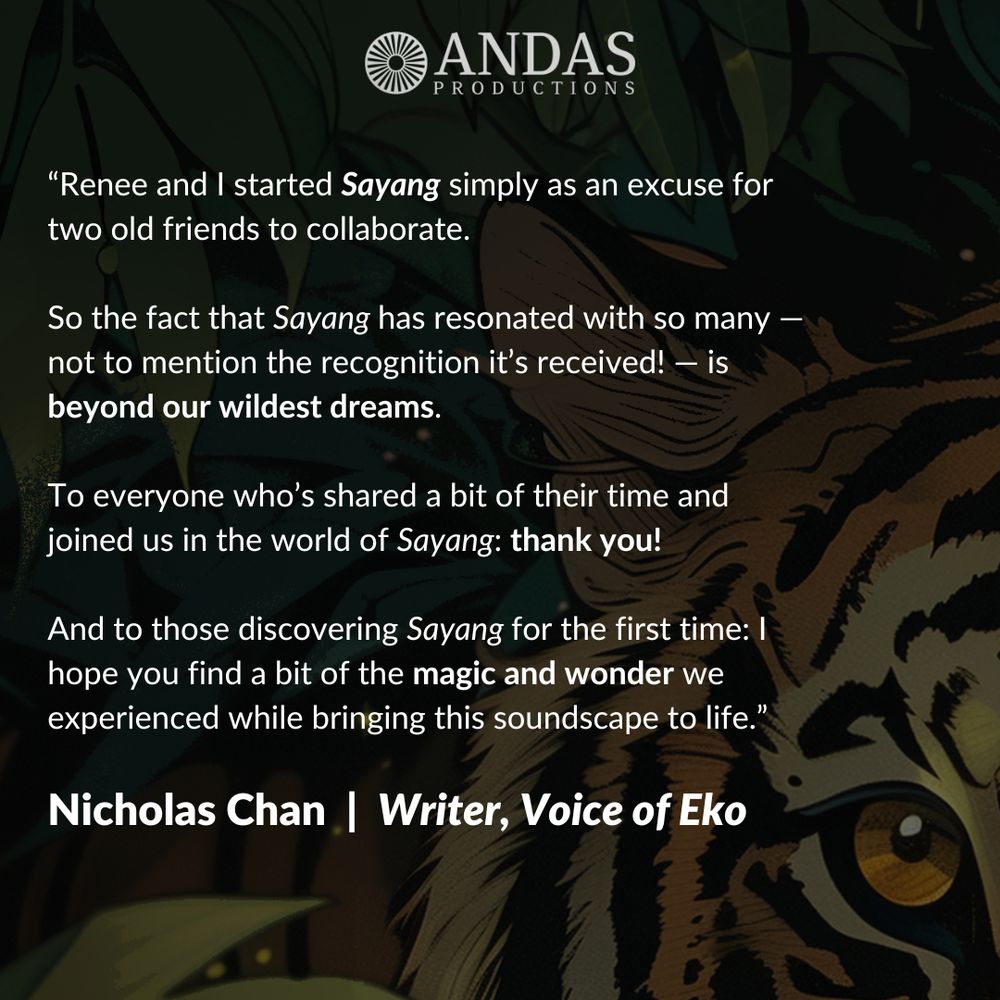 Renee and I started Sayang simply as an excuse for two old friends to collaborate. So the fact that Sayang has resonated with so many — not to mention the recognition it’s received! — is beyond our wildest dreams. To everyone who’s shared a bit of their time and joined us in the world of Sayang: thank you! And to those discovering Sayang for the first time: I hope you find a bit of the magic and wonder we experienced while bringing this soundscape to life. Nicholas Chan, writer, voice of Eko