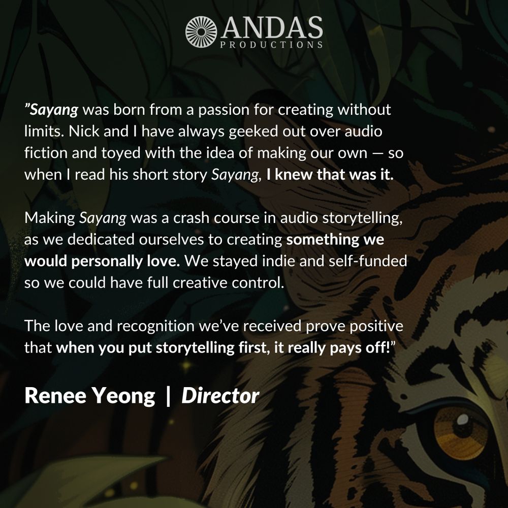 Sayang was born from a passion for creating without limits. Nick and I have always geeked out over audio fiction and toyed with the idea of making our own — so when I read his short story Sayang, I knew that was it. Making Sayang was a crash course in audio storytelling, as we dedicated ourselves to creating something we would personally love. We stayed indie and self-funded so we could have full creative control. The love and recognition we’ve received prove positive that when you put storytelling first, it really pays off! Renee Yeong, director