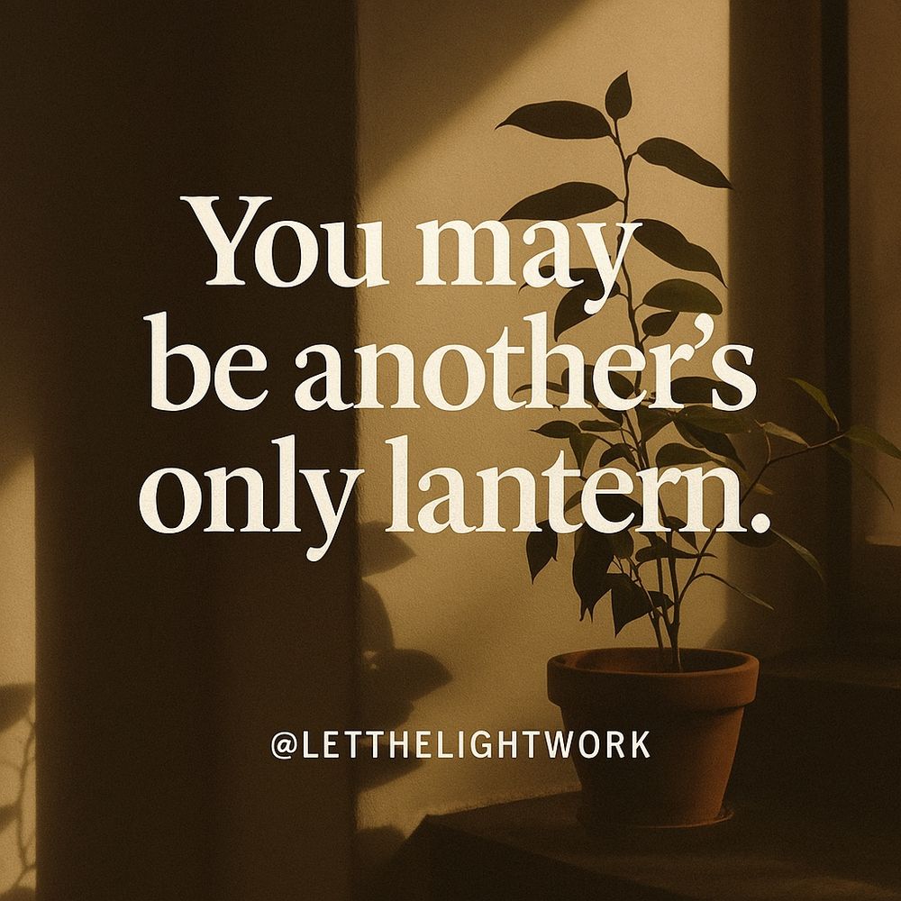 May you find ease in your efforts.

May you find alignment in all of your communications.

May Love, Peace, and Light flow to you from all directions. All.

May Love, Peace, and Light flow through you to all directions. All.

This image states, “You may be another’s only lantern.” It is a statement inspired by the author’s scientific encouragement of patience and pause known as Let The Light Work, also found on Instagram via @letthelightwork