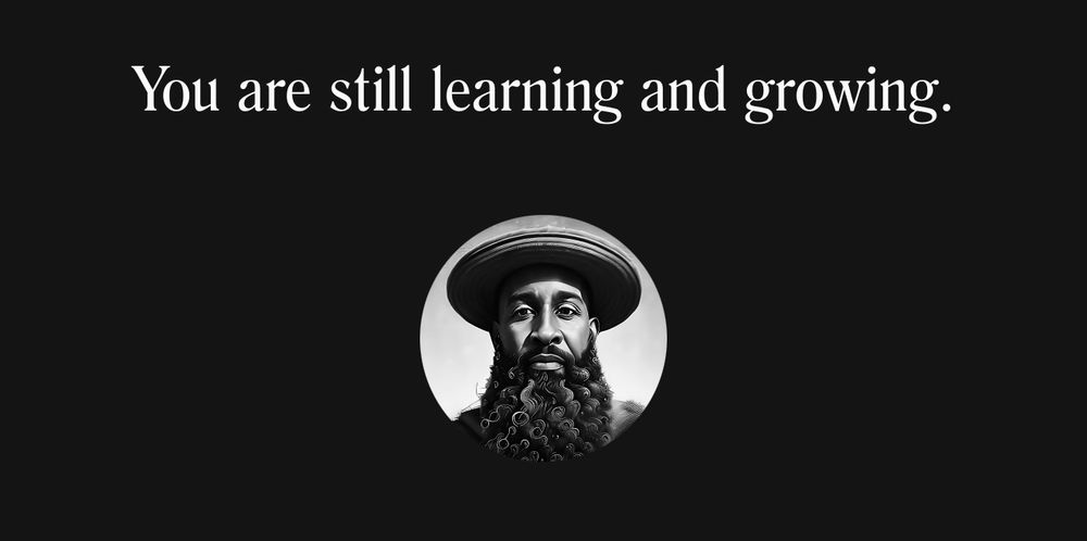 A stark, minimalist composition on a deep charcoal background. Centered at the top, in elegant white serif type, are the words: “You are still learning and growing.” Beneath the text sits a perfect circular portrait—black-and-white, high-contrast, almost photorealistic yet stylized. The portrait depicts a thoughtful Black man with a full, curly beard that spirals like coiled waves. His beard frames a strong jawline and chin, each curl catching subtle highlights. He wears a soft, rounded hat whose brim casts a gentle shadow over his brow. His eyes—in soft gray tones—gaze forward with calm curiosity, as if inviting the viewer into a shared moment of reflection. Light subtly outlines his cheekbones and the ridges of his nose, suggesting both solidity and openness. The hat’s texture appears felt-like; the beard’s texture, almost tactile in its detailed curls. The circle containing his face floats against the dark backdrop, creating a portal-like effect: a window into a human presence that feels alive, wise, and approachable.

Below the portrait, empty space invites breathing room, reinforcing the message above: growth is ongoing, expansive, and unhurried. The overall visual rhythm—white text, dark negative space, central circular face—echoes the balance between clarity and mystery, encouragement and self-reflection.

Caption: “this is cool to know 🌱”
A gentle seedling emoji underscores growth, reminding us we bloom best in supportive soil—nurtured by clarity, compassion, and the ongoing work of creative togetherness.