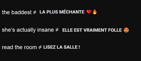 examples of youtube poorly auto-translated titles
the baddest ≠ LA PLUS MECHANTE
she's actually insane ≠ ELLE EST VRAIMENT FOLLE
(these 2 just sound stupid instead of "cool")
read the room ≠ LISEZ LA SALLE !
(and that last one literally makes no sense in french lol)
