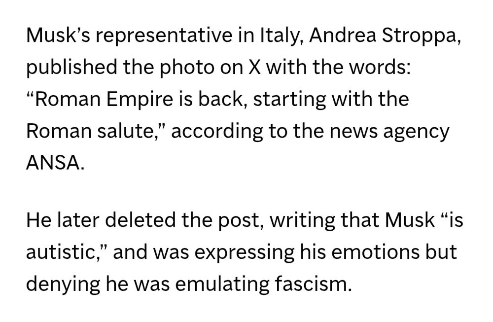 Musk's representative in Italy, Andrea Stroppa, published the photo on X with the words: "Roman Empire is back, starting with the Roman salute" according to the news agency ANSA. 

He later deleted the post, writing that Musk "is autistic" and was expressing his emotions but denying he was emulating fascism.
