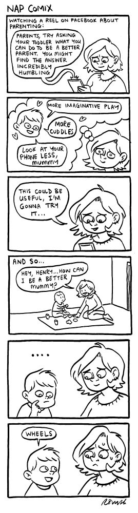 A 6-panel comic

Panel 1)
Caption: Watching a reel on facebook about parenting
Reel: Parents, try asking your toddler what you can do to be a better parent. You might find the answer incredibly humbling and may change the way you parent forever.

Panel 2)
Rachael imagining what Henry might say:
Henry: More imaginative play
Henry: More cuddles
Henry: Please look at your phone less

Panel 3)
Rachael: This could be really useful, I'm gonna try it.

Panel 4)
Caption: And so
Rachael: Hey Henry, how can I be a better mummy?

Panel 5)
Henry thinking

Panel 6)
Henry: Wheels