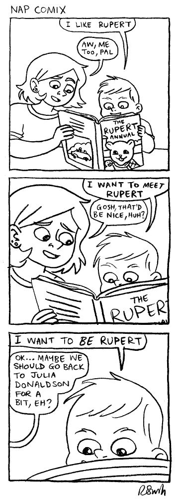 Panel 1)
Rachael and Henry are reading a 'Rupert the Bear' annual together
Henry: I like Rupert.
Rachael: Aw, me too, pal.

Panel 2)
Henry: I want to meet Rupert.
Rachael: Gosh, that'd be nice, huh?

Panel 3)
Henry: I want to BE Rupert
Rachael: OK...maybe we should go back to Julia Donaldson for a bit, eh?