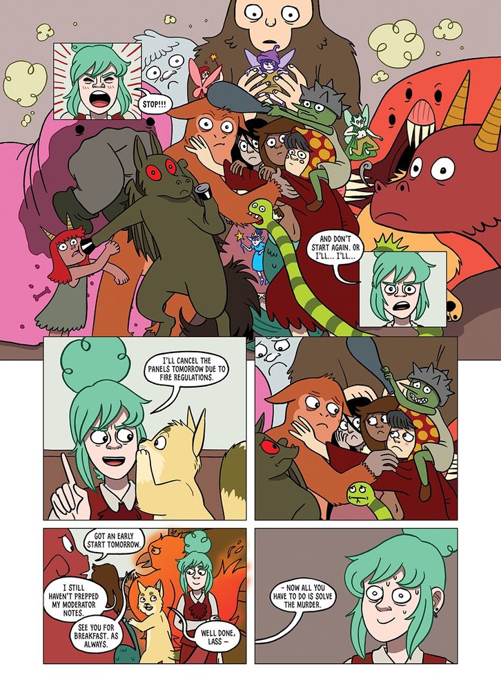 A page of a graphic novel. Panel 1) Close up of Lyndsey, a young woman with green hair is yelling. Lyndsey: 'STOP!!!' Panel 2) A group of monster who were all fighting have stopped what they were doing to look at Lyndsey. They look surprised. Panel 3) Close up of Lyndsey: 'And don't start again or I'll...I'll...' Panel 4) Bob (a big cat) is whispering in Lyndsey's ear. Lyndsey: 'I'll cancel the panels tomorrow due to fire regulations.' Panel 5) The monsters all look at one another guiltily. Panel 6) All the monsters file out of the room saying things like: 'Got an early start tomorrow', 'I still haven't prepped my moderator notes' and 'see you for breakfast, as always.' Bob looks at Lyndsey. Bob: 'Well done, Lass- Panel 7) Lyndsey looks very overwhelmed. Bob: (off screen) 'Now all you have to do is solve the murder.'