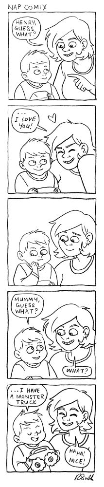 A 5-panel comic

Panel 1)
Rachael is talking to Henry
Rachael: Hey Henry guess what?

Panel 2)
Rachael: I love you!

Panel 3)
Henry is smiling and thinking

Panel 4)
Henry: Mummy guess what?
Rachael: What?

Panel 5)
Henry: (holding up a monster truck) I have a monster truck
Rachael: Haha! Nice!
