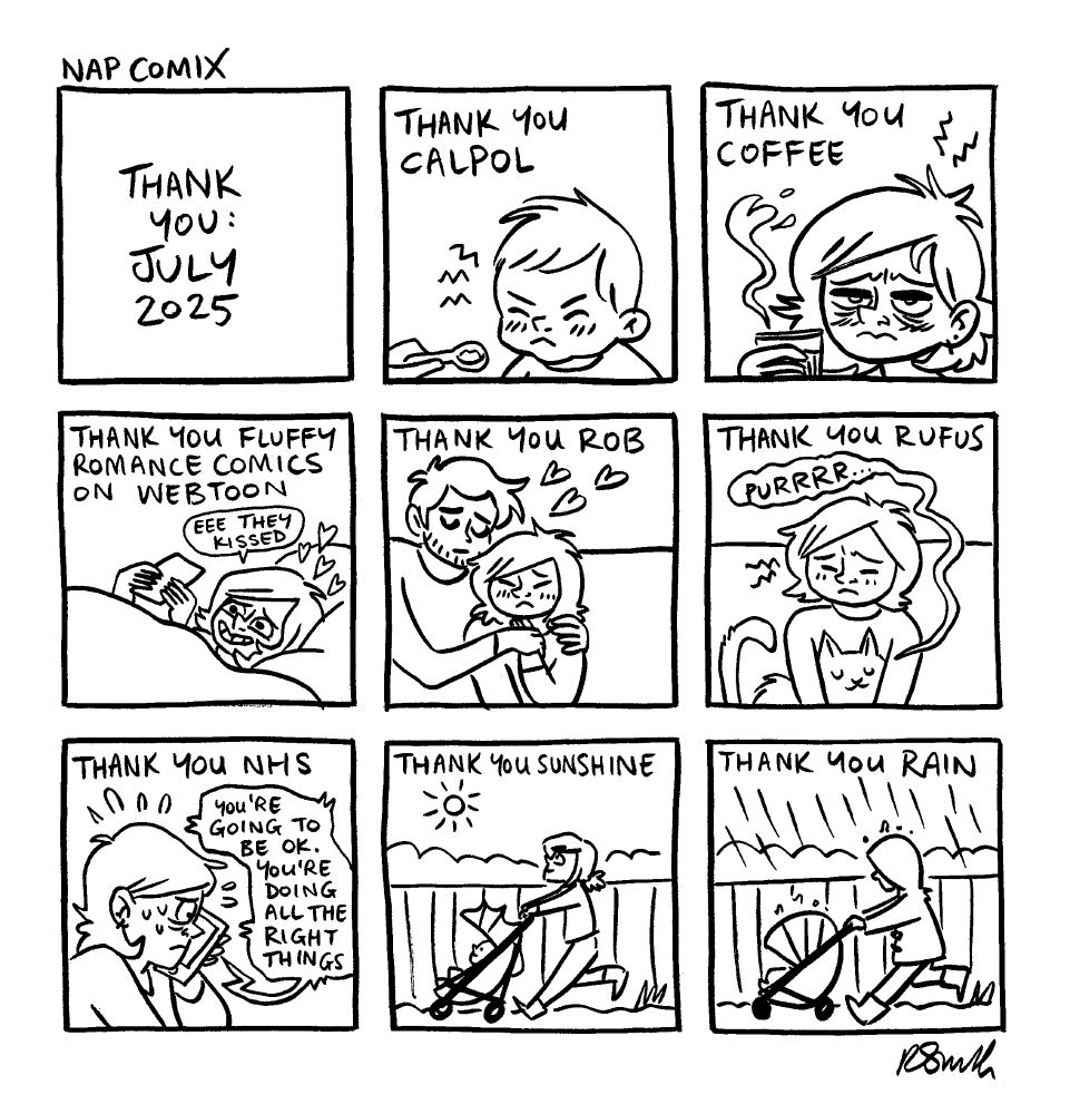 A 9-panel comic

Panel 1)
Title: Thank you: July 2025

Panel 2)
Caption: Thank you calpol
Henry, looking grumpy, being given a tiny spoonful of medicine

Panel 3)
Caption: Thank you coffee
Rachael, looking grumpy, holding a cup of coffee

Panel 4)
Caption: Thank you fluffy romance comics on webtoon
Rachael reading on her phone in bed
Rachael: Eee they kissed

Panel 5)
Caption: Thank you Rob
Rob giving Rachael a hug

Panel 6)
Caption: Thank you Rufus
Rufus purring sitting on Rachael's lap

Panel 7)
Caption: Thank you NHS
Rachael looking ill and very panicked on the phone
Person on the phone: You're going to be OK. You're doing all the right things.

Panel 8)
Caption: Thank you sunshine
Rachael walking Henry along in his pram in the sunshine.

Panel 9)
Caption: Thank you rain
Rachael walking Henry along in his pram in the rain.