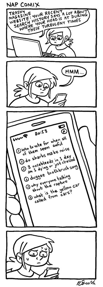 A 4-panel comic

Panel 1)
Rachael looking at her computer.
Trashy magazine website:
Your recent search history probably tells you a lot about how you're coping with these turbulent times.

Panel 2)
Rachael (looking at her phone): Hmm

Panel 3)
A close up of Rachael's phone showing her recent search history:
who to vote for when all of them seem awful
do sharks make noise
if you have three nosebleeds in one day are you dying or just stressed
duggee toothbrush song
why is everyone talking about the rapture
what is the yellow car called from cars

Panel 4)
Rachael looking worried and puzzled