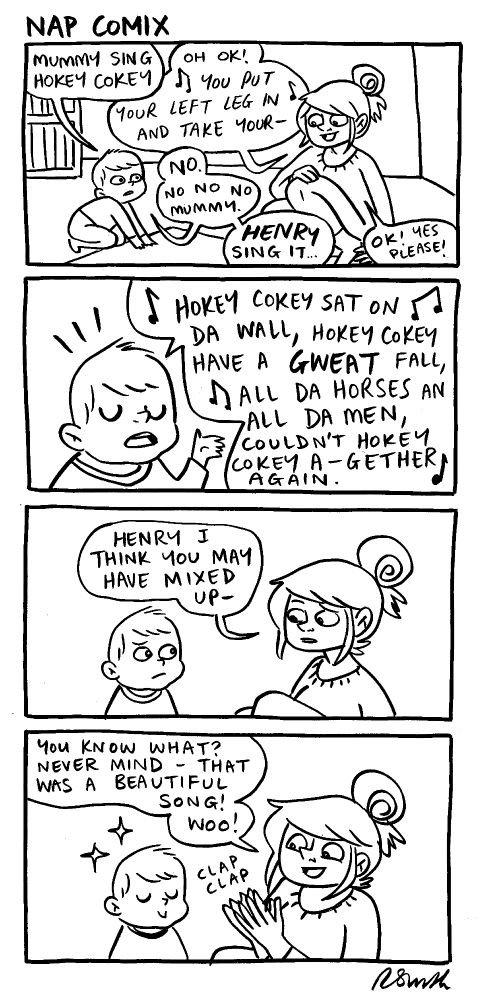 A 4-panel comic

Panel 1)
Rachael and Henry are sat in the nursery. 
Henry: Mummy sing hokey cokey.
Rachael: Oh OK! (singing) You put your left leg in and take your-
Henry: NO. No no no Mummy. HENRY sing it.
Rachael: OK! Yes please!

Panel 2)
Close up on Henry.
Henry: (singing) Hokey cokey sat on da wall, Hokey cokey have a GWEAT fall, all da horses an all da men, couldn't Hokey cokey a-gether again.

Panel 3)
Close up on them both. 
Rachael: Henry I think you may have mixed up-

Panel 4)
Close up on them both. 
Rachael: You know what? Never mind- that was a beautiful song! Woo!