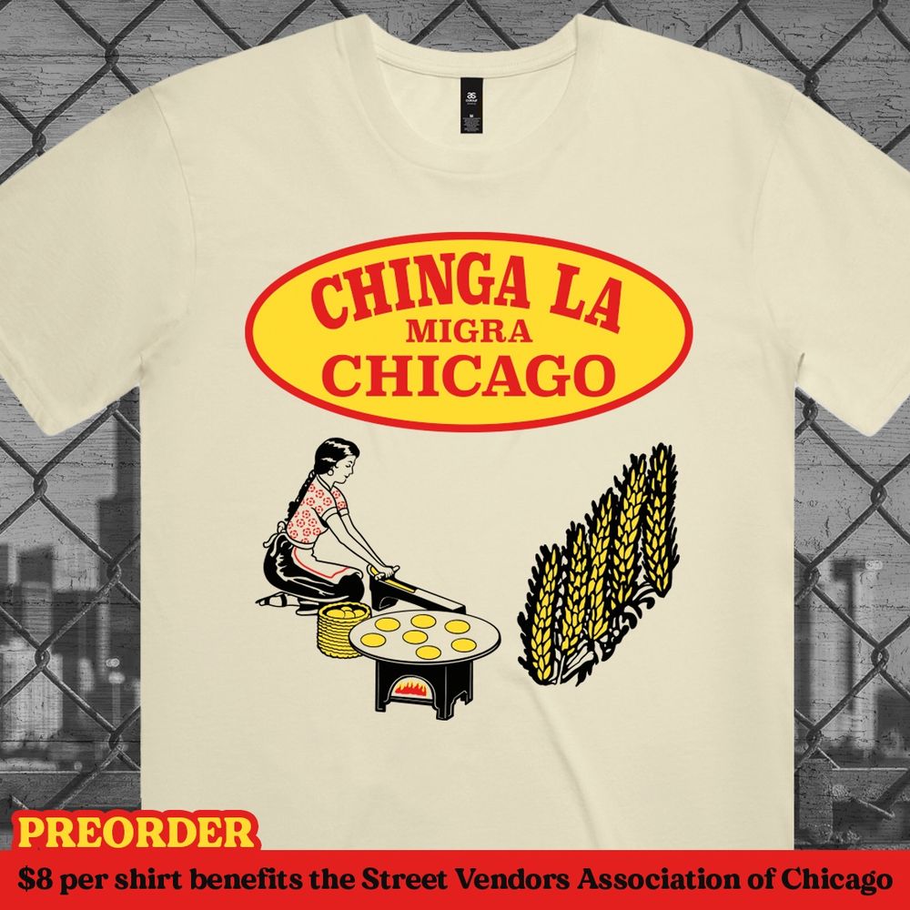 Light colored T-shirt with a graphic that looks like a local tortilla brand and the text says "Chinga La Migra". Preorder it and $8 per sale will go to benefit the Street Vendors Association of Chicago. 