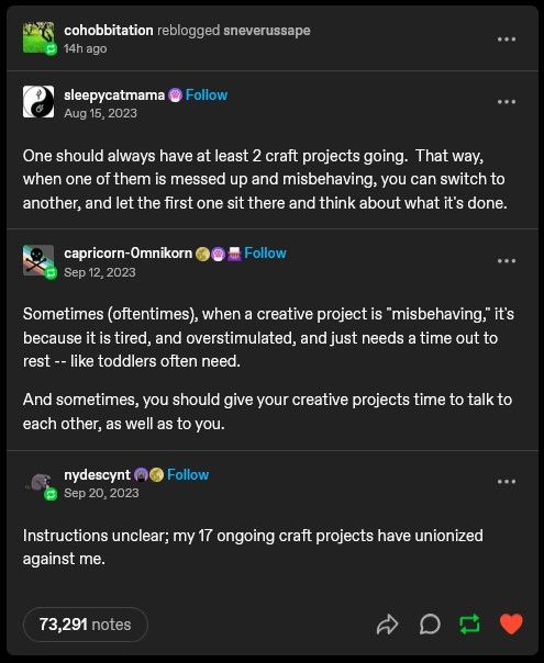 Screenshot of a tumblr post:

OP, sleepycatmama: One should always have at least 2 craft projects going. That way, when one of them is messed up and misbehaving, you can switch to another, and let the first one sit there and think about what it's done.

reply from capricorn-omnikorn: Sometimes (oftentimes), when a creative project is "misbehaving," it's because it is tired, and overstimulated, and just needs a time out to rest -- like toddlers often need. And sometime, you should give your creative projects time to talk to each other, as well as to you.

Reply from nydescynt: Instructions unclear; my 17 ongoing crafte projects have unionized against me.