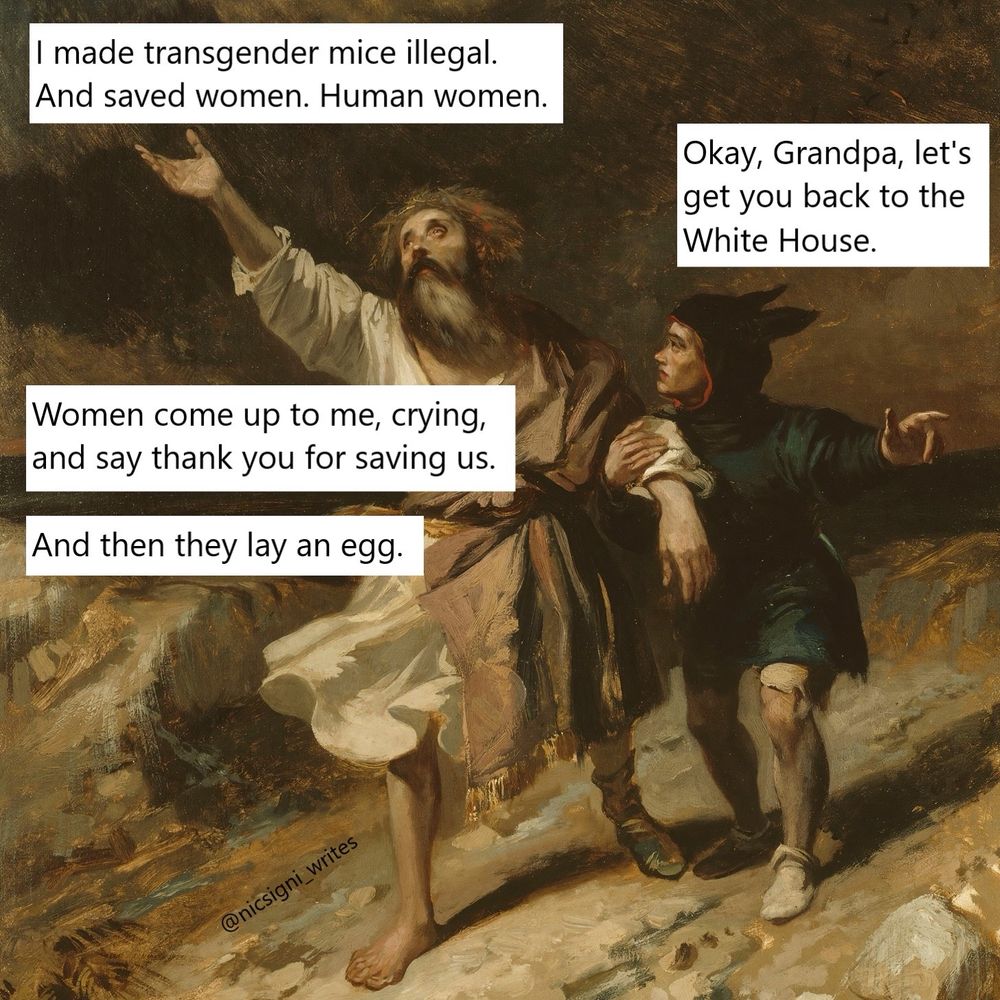 Same painting again, different caption.
King “I made transgender mice illegal. And saved women. Human women.” “Okay grandpa let’s get you back to the White House.” “Women come up to me crying and say thank you for saving us. And then they lay an egg.”