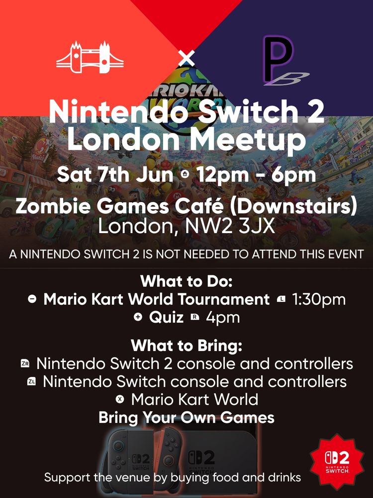 Nintendo Switch 2 London Meetup.
Saturday 7th June at 12pm to 6pm. 
Zombie Games Café (Downstairs), London, NW2 3JX.
A NINTENDO SWITCH 2 IS NOT NEEDED TO ATTEND THIS EVENT.
Bring Your Nintendo Switch and Games.

What to Do:
Mario Kart World Tournament at 1:30pm.
Quiz at 4pm.

What to Bring:
Nintendo Switch 2 console and controllers.
Nintendo Switch console and controllers.
Mario Kart World.
Bring Your Own Games.

Support the venue by buying food and drinks.