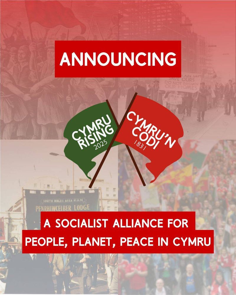White writing on red says "Announcing a socialist alliance for people, planet and peace in Cymru"

A logo of a green and red banner crossed is present. White writing on the green banner says Cymru Rising 2025, white writing on the red banner says Cymru'n Codi 1831.

In the background are four images, first of the Merthyr Rising, then of people marching against the flooding against Tryweryn Valley, then of National Union of Mineworkers strikers marching, then of a modern march for Welsh Independence