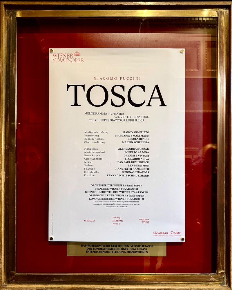 WIENER
 STAATSOPER
 GIACOMO PUCCINI
 TOSCA
 MELODRAMMA in drei Akten
 nach VICTORIEN SARDOU
 Text GIUSEPPE GIACOSA & LUIGI ILLICA
 Musikalische Leitung
 Inszenierung
 Bühne & Kostüme
 Choreinstudierung
 Floria Tosca
 Mario Cavaradossi
 Baron Scarpia
 Cesare Angelotti
 Mesner
 Spoletta
 Sciarrone
 Ein Schließer
 Ein Hirte
 MARCO ARMILIATO
 MARGARETE WALLMANN
 NICOLA BENOIS
 MARTIN SCHEBESTA
 ALEKSANDRA KURZAK
 ROBERTO ALAGNA
 GABRIELE VIVIANI
 LEONARDO NEIVA
 DAN PAUL DUMITRESCU
 DEVIN EATMON
 HANS PETER KAMMERER
 SIMONAS STRAZDAS
 FANNY CECILIE SCHMUTZHARD
 ORCHESTER DER WIENER STAATSOPER
 CHOR DER WIENER STAATSOPER
 BÜHNENORCHESTER DER WIENER STAATSOPER
 OPERNSCHULE DER WIENER STAATSOPER
 KOMPARSERIE DER WIENER STAATSOPER
 Leitung der Bühnenmusik MARKUS HENN Orgel TOMMASO LEPORE
 Celesta HANS-OTTO EHRSTRÖM Maestro Suggeritore LUCIO GOLINO
 Abendsplelleltung NIV HOFFMAN
 19.00-22.00
 Samstag
 17. MAI 2025
 Preise D
 JE EINE PAUSE
 nach oa.
 @LEXLIS D OMV
 GENERALSPONSOREN DER WIENER STAATSOPER
 DAS PUBLIKUM WIRD GEBETEN, DEN VORSTELLUNGEN
 DER BUNDESTHEATER IN EINER DEM ANLASS
 ENTSPRECHENDEN KLEIDUNG BEIZUWOHNEN