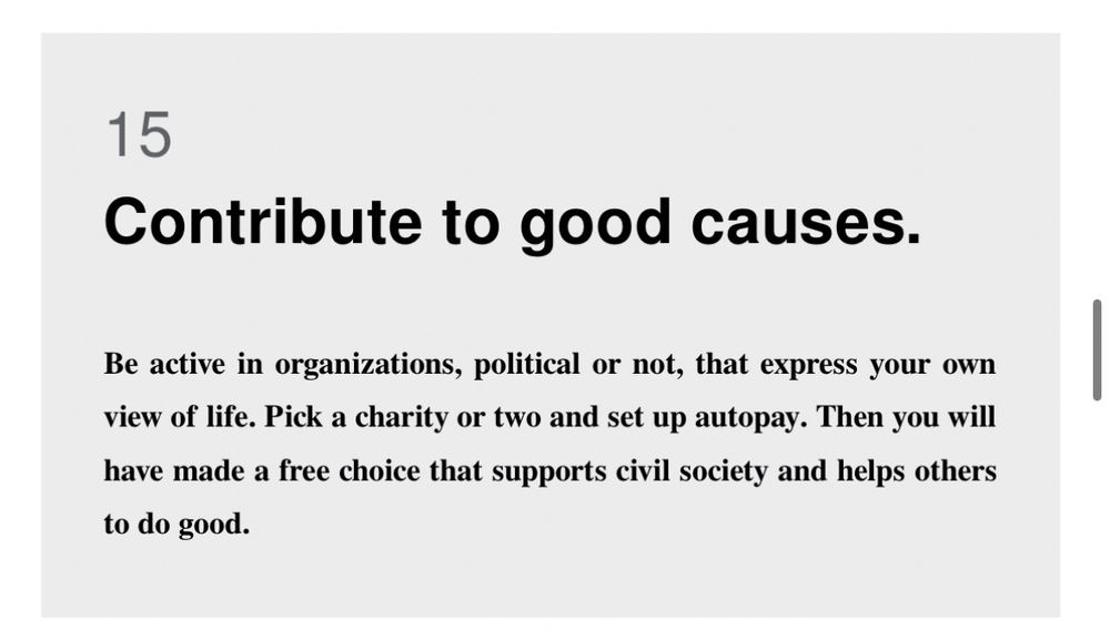 15
Contribute to good causes.
Be active in organizations, political or not, that express your own view of life. Pick a charity or two and set up autopay. Then you will have made a free choice that supports civil society and helps others
to do good.
