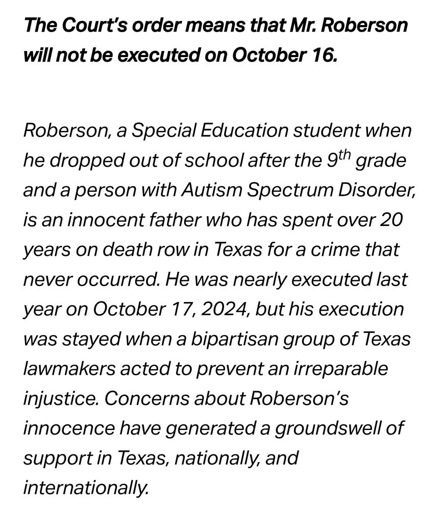 The Court’s order means that Mr. Roberson will not be executed on October 16.

Roberson, a Special Education student when he dropped out of school after the 9th grade and a person with Autism Spectrum Disorder, is an innocent father who has spent over 20 years on death row in Texas for a crime that never occurred. He was nearly executed last year on October 17, 2024, but his execution was stayed when a bipartisan group of Texas lawmakers acted to prevent an irreparable injustice. Concerns about Roberson’s innocence have generated a groundswell of support in Texas, nationally, and internationally. 