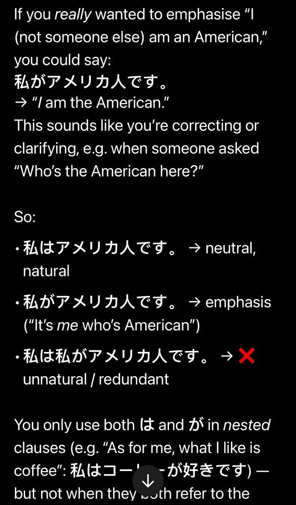 ChatGPT’s response, continued from the previous image:

If you really wanted to emphasise “I, not someone else, am an American,” you could say:
“Watashi ga amerika-jin desu.”
Meaning: “I am the American.”
This sounds like you’re correcting or clarifying, for example when someone asked “Who’s the American here?”

So:
- “Watashi wa amerika-jin desu.” means neutral and natural.
- “Watashi ga amerika-jin desu.” means emphasis, it’s me who’s American.
- “Watashi wa watashi ga amerika-jin desu.” is unnatural and redundant.

You only use both “wa” and “ga” in nested clauses, for example: “As for me, what I like is coffee.” “Watashi wa koohii ga suki desu.” But not when they both refer to the same subject.