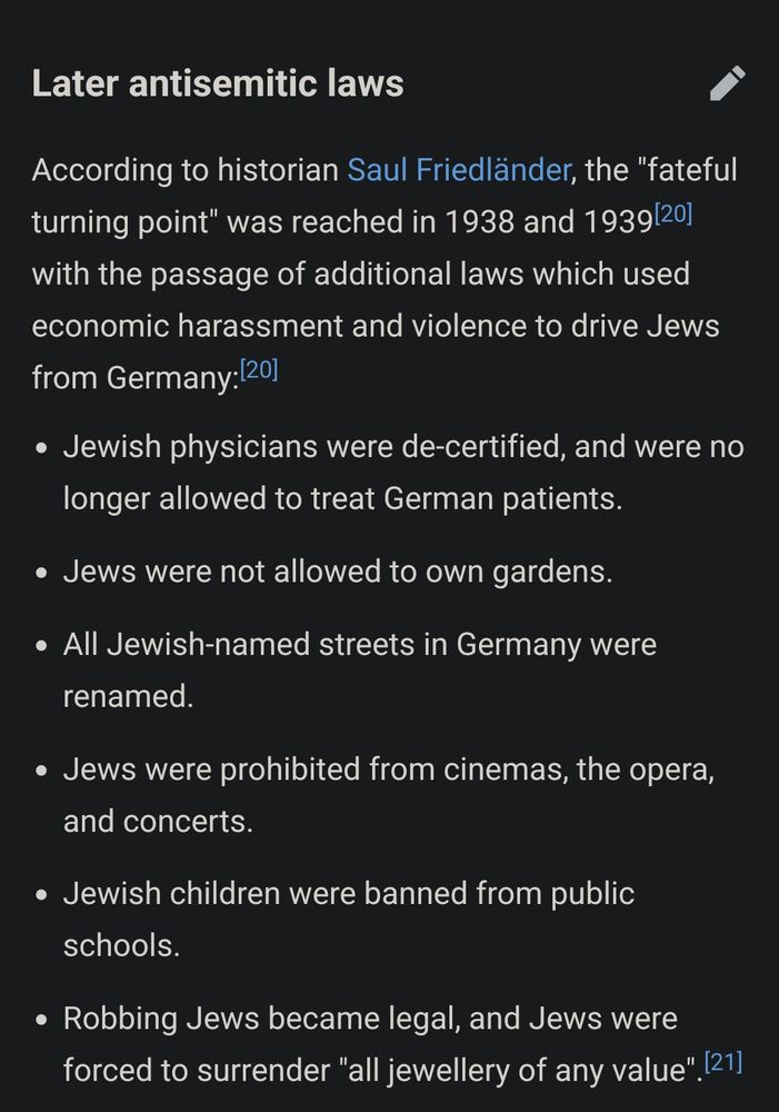 Wikipedia article regarding the legal system in Nazi Germany 
 
section: later antisemitic laws 
 
According to historian Saul Friedländer, the "fateful turning point" was reached in 1938 and 1939[20] with the passage of additional laws which used economic harassment and violence to drive Jews from Germany:[20]

    Jewish physicians were de-certified, and were no longer allowed to treat German patients.
    Jews were not allowed to own gardens.
    All Jewish-named streets in Germany were renamed.
    Jews were prohibited from cinemas, the opera, and concerts.
    Jewish children were banned from public schools.
    Robbing Jews became legal, and Jews were forced to surrender "all jewellery of any value"