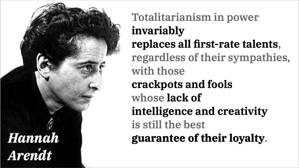 “Totalitarianism in power invariably replaces all first-rate talents, regardless of their sympathies, with those crackpots and fools whose lack of intelligence and creativity is still the best guarantee of their loyalty.” 

— Hannah Arendt