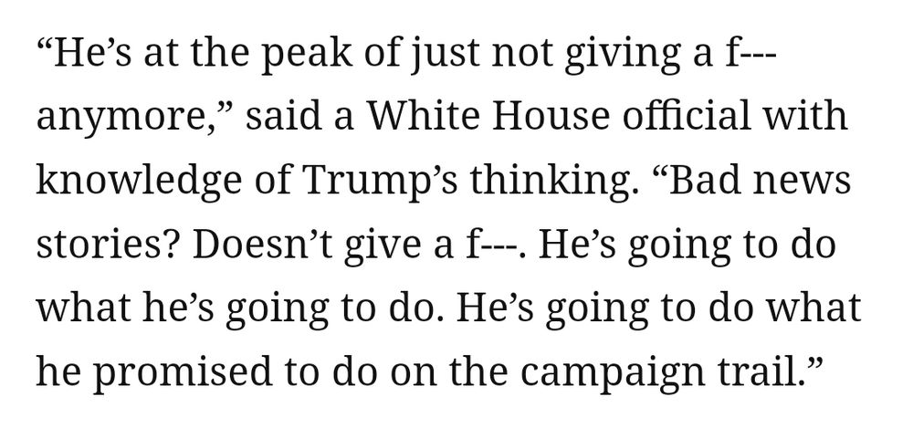 “He’s at the peak of just not giving a f--- anymore,” said a White House official with knowledge of Trump’s thinking. “Bad news stories? Doesn’t give a f---. He’s going to do what he’s going to do. He’s going to do what he promised to do on the campaign trail.”