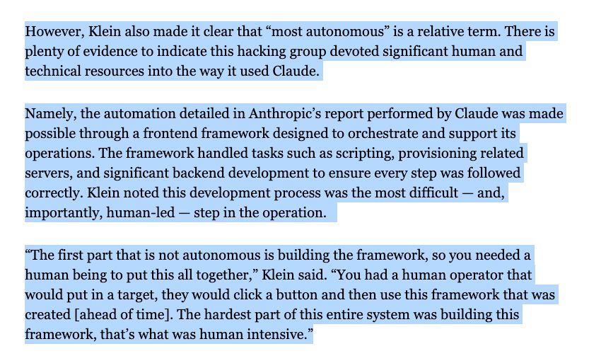 However, Klein also made it clear that “most autonomous” is a relative term. There is plenty of evidence to indicate this hacking group devoted significant human and technical resources into the way it used Claude.

Namely, the automation detailed in Anthropic’s report performed by Claude was made possible through a frontend framework designed to orchestrate and support its operations. The framework handled tasks such as scripting, provisioning related servers, and significant backend development to ensure every step was followed correctly. Klein noted this development process was the most difficult — and, importantly, human-led — step in the operation.  

“The first part that is not autonomous is building the framework, so you needed a human being to put this all together,” Klein said. “You had a human operator that would put in a target, they would click a button and then use this framework that was created [ahead of time]. The hardest part of this entire system was building this framework, that’s what was human intensive.”