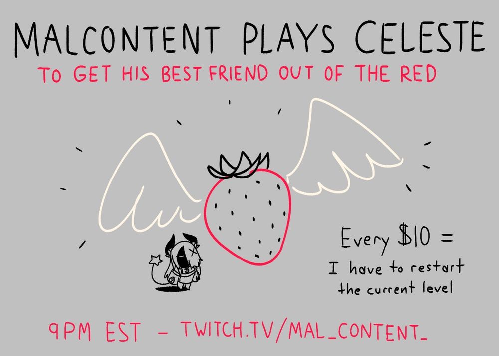 A quick doodle of one of the flying strawberries from Celeste, with Malice squinting up at it from below. Text above reads: "MalContent Plays Celeste to Get His Best Friend Out of the Red".
Text to the right reads: "Every $10 = I have to restart the current level". Text below reads: "9PM EST - twitch.tv/mal_content_"