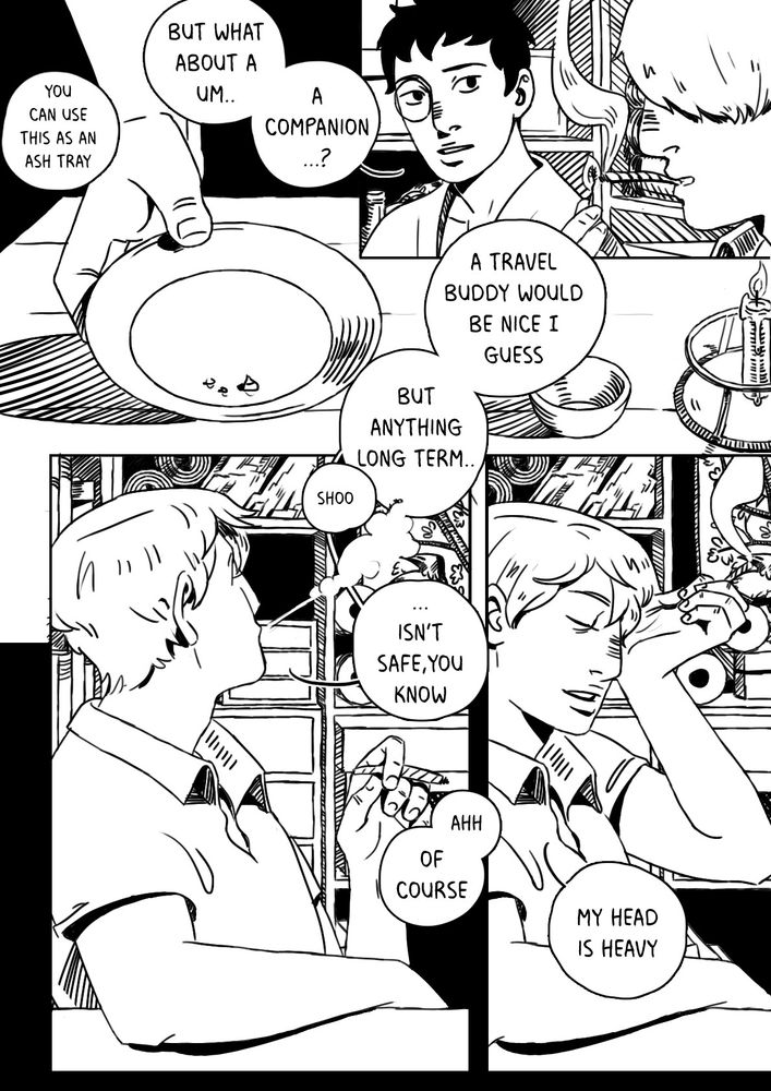 A black and white comic page. It's one of 26 pages, depicting a conversation between Ginko and Adashino from Mushishi. This page has four panels. Panel 1: Adashino puts a small plate on the table, and says "you can use this as an ash tray - but what about a um.. a companion?"
Panel 2: Adashino looks at Ginko, who is shown from the side, his eye covered by his hair. He replies "a travel buddy would be nice I guess. But anything long term..."
Panel 3: he blows smoke at something and tells it "shoo" then continues "isn't safe, you know." Adashino replies "ahh of course."
Panel 4: Ginko rubs his eye. He looks tired and says "my head is heavy."