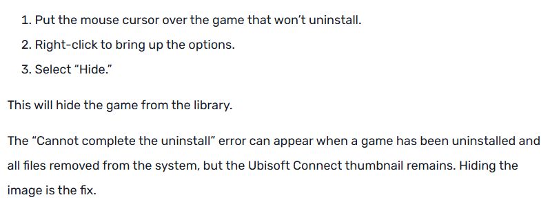 Put the mouse cursor over the game that won’t uninstall.
Right-click to bring up the options.
Select “Hide.”
This will hide the game from the library.

The “Cannot complete the uninstall” error can appear when a game has been uninstalled and all files removed from the system, but the Ubisoft Connect thumbnail remains. Hiding the image is the fix.