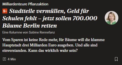 SPiegel.de

Milliardenteure Pflanzaktion
Stadtteile vermüllen, Geld für Schulen fehlt – jetzt sollen 700.000 Bäume Berlin retten
Eine Kolumne von Sabine Rennefanz
Vom Sparen ist keine Rede mehr, für Bäume will die klamme Hauptstadt drei Milliarden Euro ausgeben. Und alle sind einverstanden. Kann das wirklich wahr sein?
06.11.2025, 13.42 Uhr