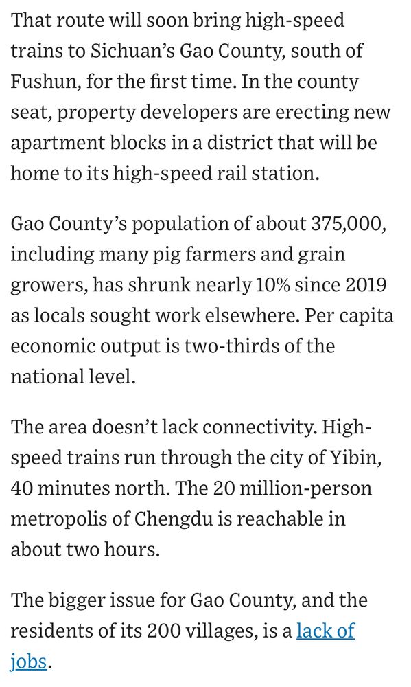 Text reads: That route will soon bring high-speed trains to Sichuan’s Gao County, south of Fushun, for the first time. In the county seat, property developers are erecting new apartment blocks in a district that will be home to its high-speed rail station.

Gao County’s population of about 375,000, including many pig farmers and grain growers, has shrunk nearly 10% since 2019 as locals sought work elsewhere. Per capita economic output is two-thirds of the national level.  

The area doesn’t lack connectivity. High-speed trains run through the city of Yibin, 40 minutes north. The 20 million-person metropolis of Chengdu is reachable in about two hours.

The bigger issue for Gao County, and the residents of its 200 villages, is a lack of jobs.