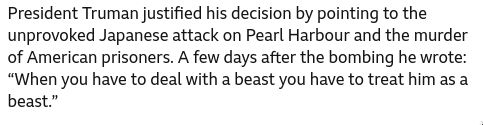 President Truman justified his decision by pointing to the unprovoked Japanese attack on Pearl Harbour and the murder of American prisoners. A few days after the bombing he wrote: “When you have to deal with a beast you have to treat him as a beast.”