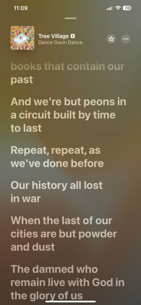 Lyrics to tree village by dance Gavin dance continued
Dust gathers on the books that contain our past
And we’re but peons in a circuit built by time to last
Repeat, repeat, as we’ve done before
Our history all lost in war
When the last of our cities are but powder and dust
The damned who remain live with God in the glory of us

