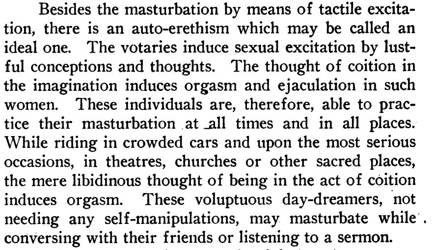 Besides the masturbation by means of tactile excitation, there is an auto-erethism which may be called an ideal one. The votaries induce sexual excitation by lustful conceptions and thoughts. The thought of coition in the imagination induces orgasm and ejaculation in such women. These individuals are, therefore, able to practice their masturbation at all times and in all places. While riding in crowded cars and upon the most serious occasions, in theatres, churches or other sacred places, the mere libidinous thought of being in the act of coition induces orgasm. These voluptuous day-dreamers, not needing any self-manipulations, may masturbate while conversing with their friends or listening to a sermon.