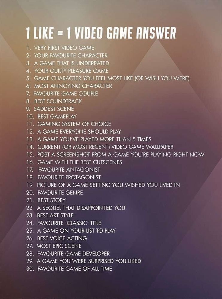 A list of topics. The title is 1 Like = 1 Video Game Answer

1. Very first video game
2. Your favorite character
3. A game that is underrated
4. Your guilty pleasure character
5. Game character you feel most like (or wish you were)
6. Most annoying character
7. Favorite game couple
8. Best soundtrack
9. Saddest scene
10. Best gameplay
11. Gaming system of choice
12. A game everyone should play
13. A game you've played more than 5 times
14. Current (or most recent) video game wallpaper
15. Post a screenshot from a game you're playing right now
16. Game with the best cutscenes
17. Favorite antagonist
18. Favorite protagonist
19. Picture of a game setting you wished you lived in
20. Favorite genre
21. Best story
22. A sequel that disappointed you
23. Best art style
24. Favorite "classic" title
25. A game on your list to play
26. Best voice acting
27. Most epic scene
28. Favorite game developer
29. A game you were surprised you liked
30. Favorite game of all time