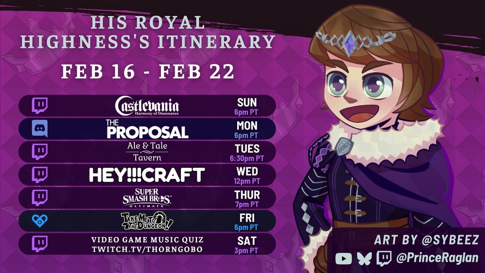 Prince Raglan's schedule for the week of February 16, 2025. All times in Pacific Time.

Sunday at 6pm: Castlevania Harmony of Dissonance
Monday at 6pm: The Proposal in the Ragland Discord
Tuesday at 6:30pm: Ale & Tale Tavern with TrashbabyAia
Wednesday at 12pm: HEY!!!Craft
Thursday at 7pm: Super Smash Bros. Ultimate with Froojee
Friday at 6pm: Take Me to the Dungeon! on Fansly
Saturday at 3pm: Video Game Music Quiz on ThornGobo's Twitch channel