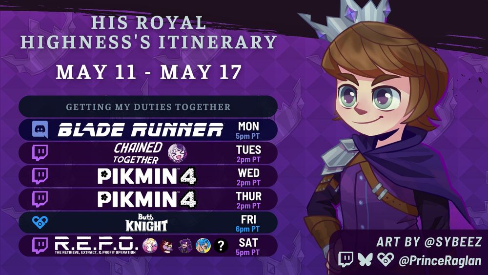 Prince Raglan's schedule for the week of May 11, 2025. All times in Pacific Time. Art by Sybeez (S Y B E E Z).

Monday, 5pm: Blade Runner in the Ragland Discord
Tuesday, 2pm: Chained Together w Palengrey on Twitch
Wednesday, 2pm: Pikmin 4 on Twitch
Thursday, 2pm: Pikmin 4 on Twitch
Friday, 6pm: ButtKnight
Saturday, 5pm: R.E.P.O. with AuroraStarshine, CassyFortune, Deadmuze, DynoBlue, and a mystery guest on Twitch