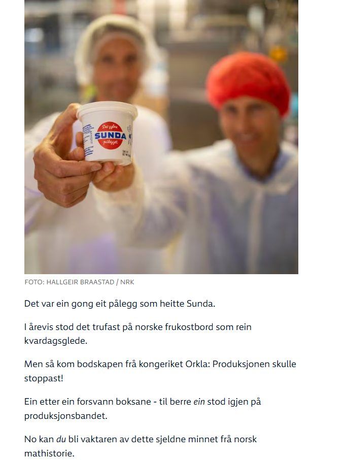 Bilde av to personer i en fabrikk som holder fram en boks Sunda "Det var ein gong eit pålegg som heitte Sunda.

I årevis stod det trufast på norske frukostbord som rein kvardagsglede.

Men så kom bodskapen frå kongeriket Orkla: Produksjonen skulle stoppast!

Ein etter ein forsvann boksane - til berre ein stod igjen på produksjonsbandet.

No kan du bli vaktaren av dette sjeldne minnet frå norsk mathistorie."